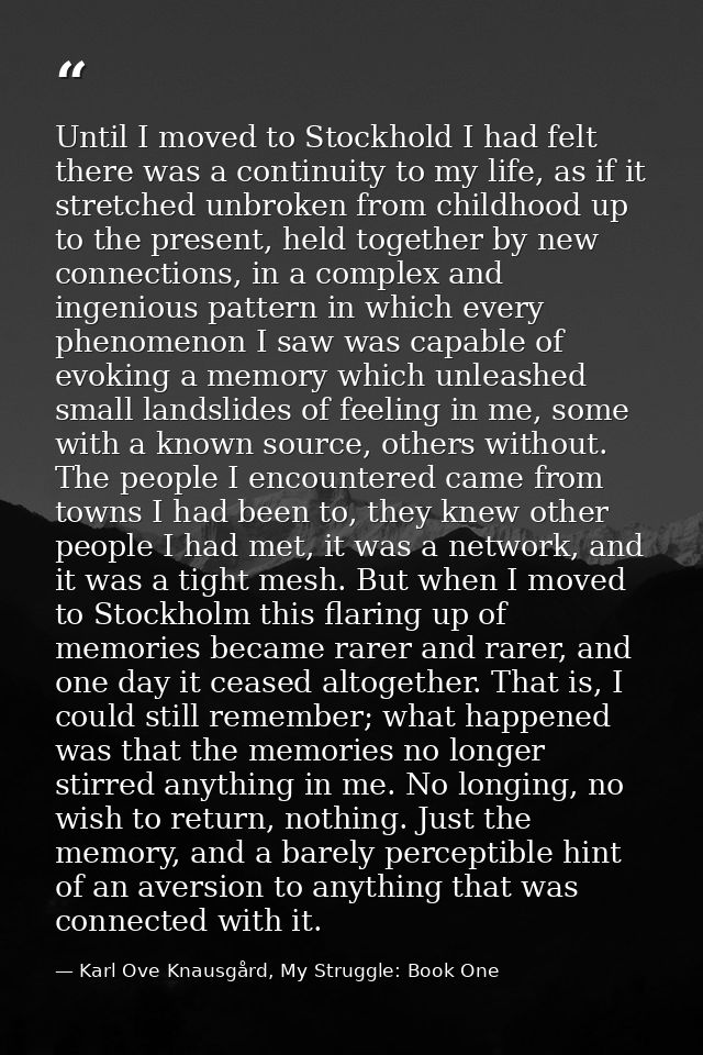 Until I moved to Stockhold I had felt there was a continuity to my life, as if it stretched unbroken from childhood up t — Karl Ove Knausgård, My Struggle: Book One