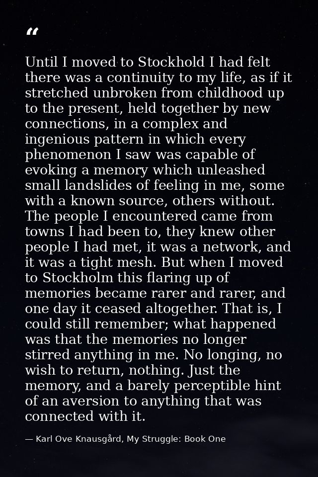 Until I moved to Stockhold I had felt there was a continuity to my life, as if it stretched unbroken from childhood up t — Karl Ove Knausgård, My Struggle: Book One