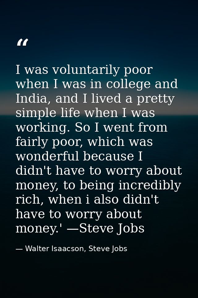 I was voluntarily poor when I was in college and India, and I lived a pretty simple life when I was working. So I went f — Walter Isaacson, Steve Jobs