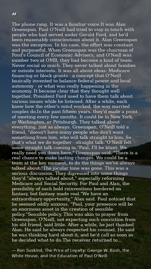 The phone rang. It was a familiar voice.It was Alan Greenspan. Paul O'Neill had tried to stay in touch with people who h — Ron Suskind, The Price of Loyalty: George W. Bush, the White House, and the Education of Paul O'Neill
