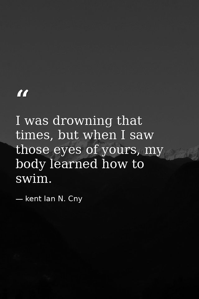 I was drowning that times, but when I saw those eyes of yours, my body learned how to swim. — kent Ian N. Cny