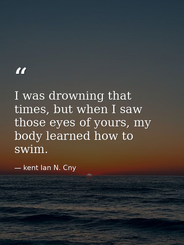 I was drowning that times, but when I saw those eyes of yours, my body learned how to swim. — kent Ian N. Cny