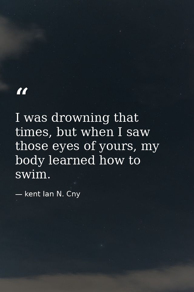 I was drowning that times, but when I saw those eyes of yours, my body learned how to swim. — kent Ian N. Cny