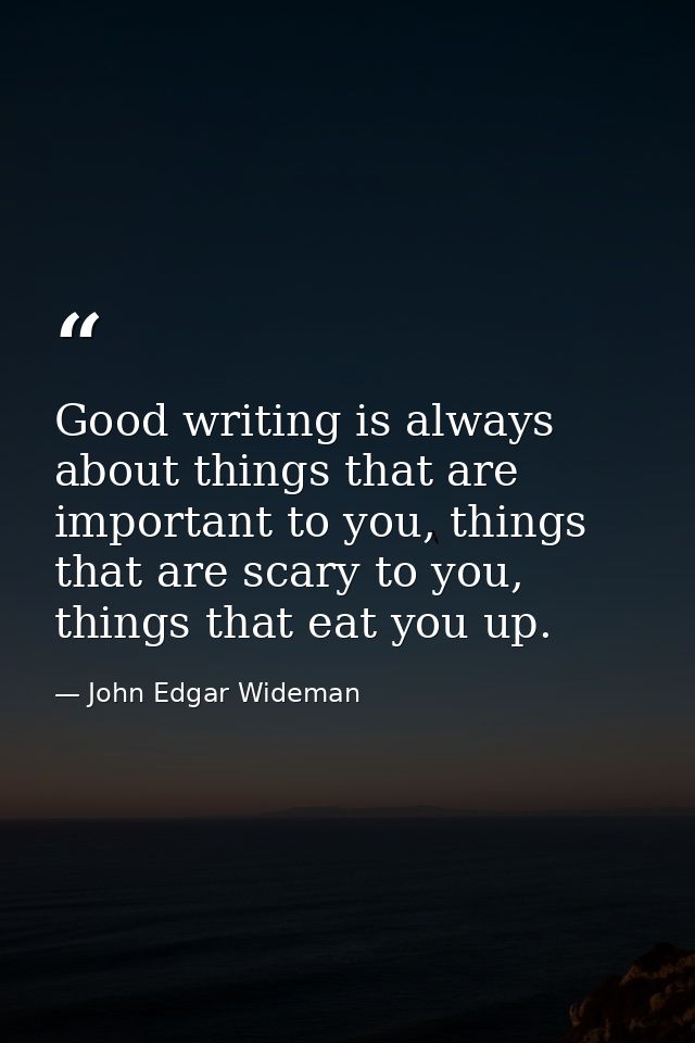 Good writing is always about things that are important to you, things that are scary to you, things that eat you up. — John Edgar Wideman