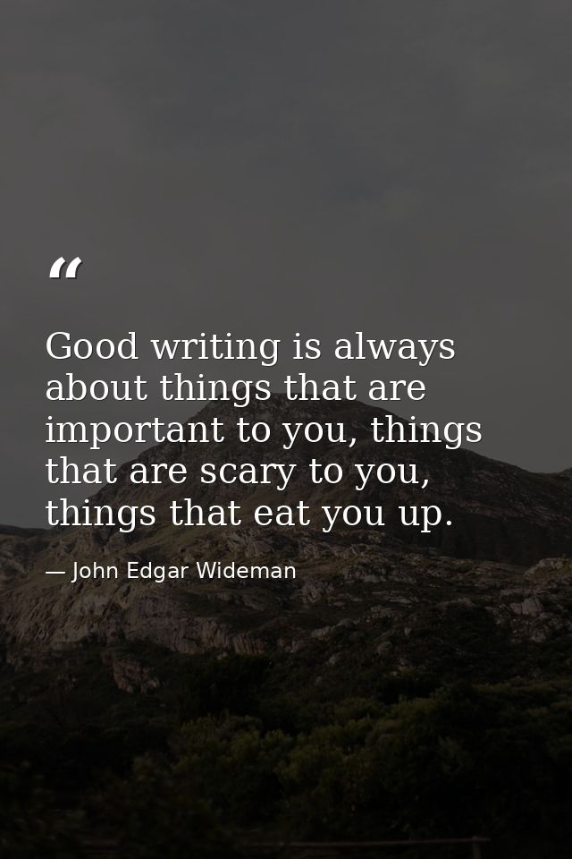 Good writing is always about things that are important to you, things that are scary to you, things that eat you up. — John Edgar Wideman