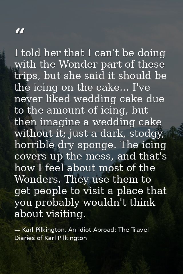 I told her that I can't be doing with the Wonder part of these trips, but she said it should be the icing on the cake... — Karl Pilkington, An Idiot Abroad: The Travel Diaries of Karl Pilkington