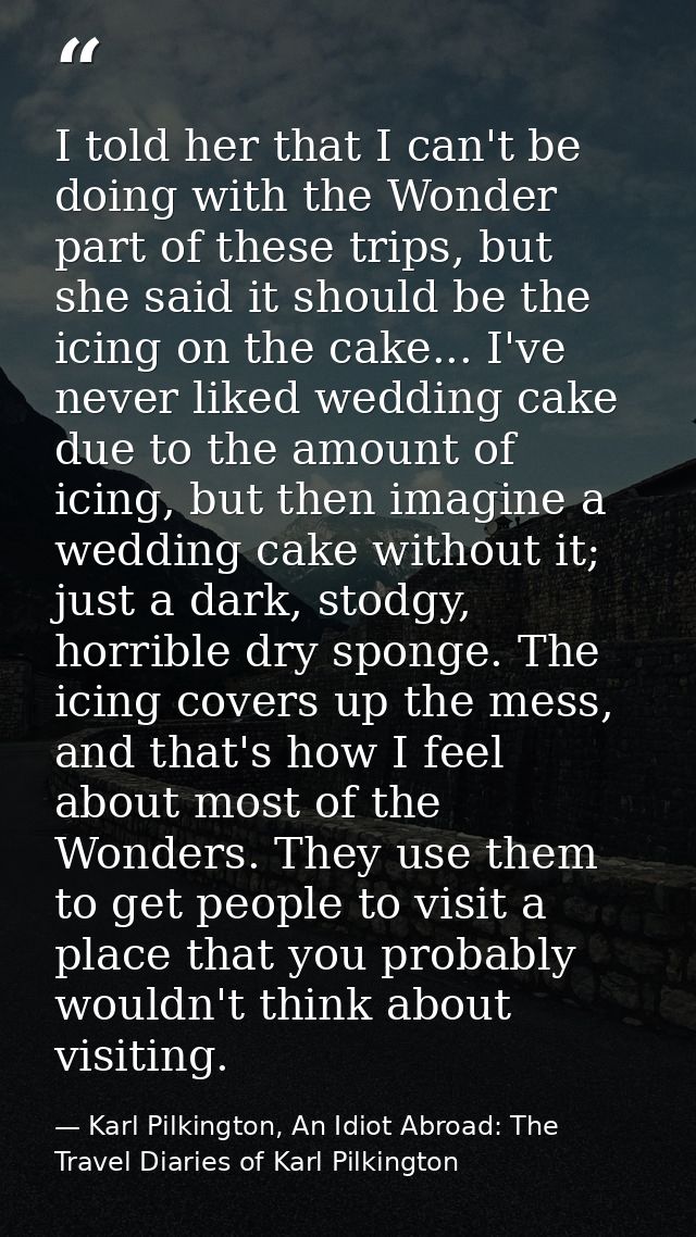 I told her that I can't be doing with the Wonder part of these trips, but she said it should be the icing on the cake... — Karl Pilkington, An Idiot Abroad: The Travel Diaries of Karl Pilkington