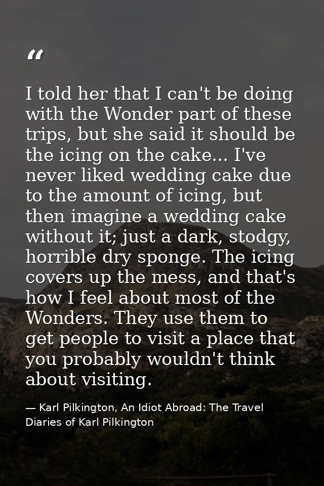 I told her that I can't be doing with the Wonder part of these trips, but she said it should be the icing on the cake... — Karl Pilkington, An Idiot Abroad: The Travel Diaries of Karl Pilkington
