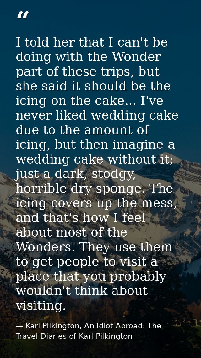 I told her that I can't be doing with the Wonder part of these trips, but she said it should be the icing on the cake... — Karl Pilkington, An Idiot Abroad: The Travel Diaries of Karl Pilkington