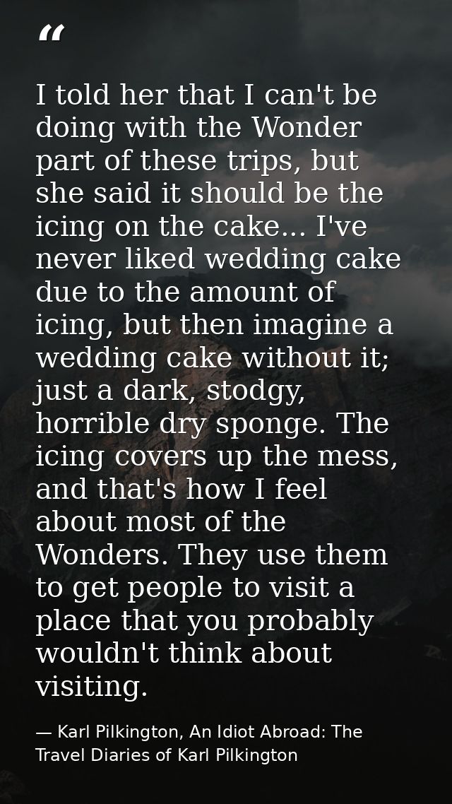 I told her that I can't be doing with the Wonder part of these trips, but she said it should be the icing on the cake... — Karl Pilkington, An Idiot Abroad: The Travel Diaries of Karl Pilkington