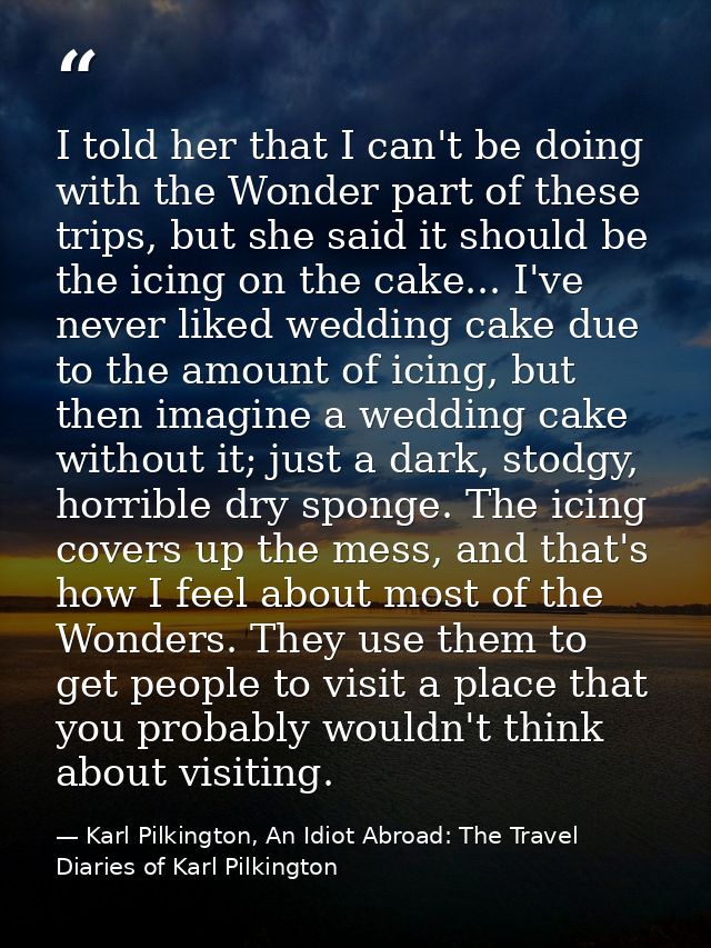 I told her that I can't be doing with the Wonder part of these trips, but she said it should be the icing on the cake... — Karl Pilkington, An Idiot Abroad: The Travel Diaries of Karl Pilkington