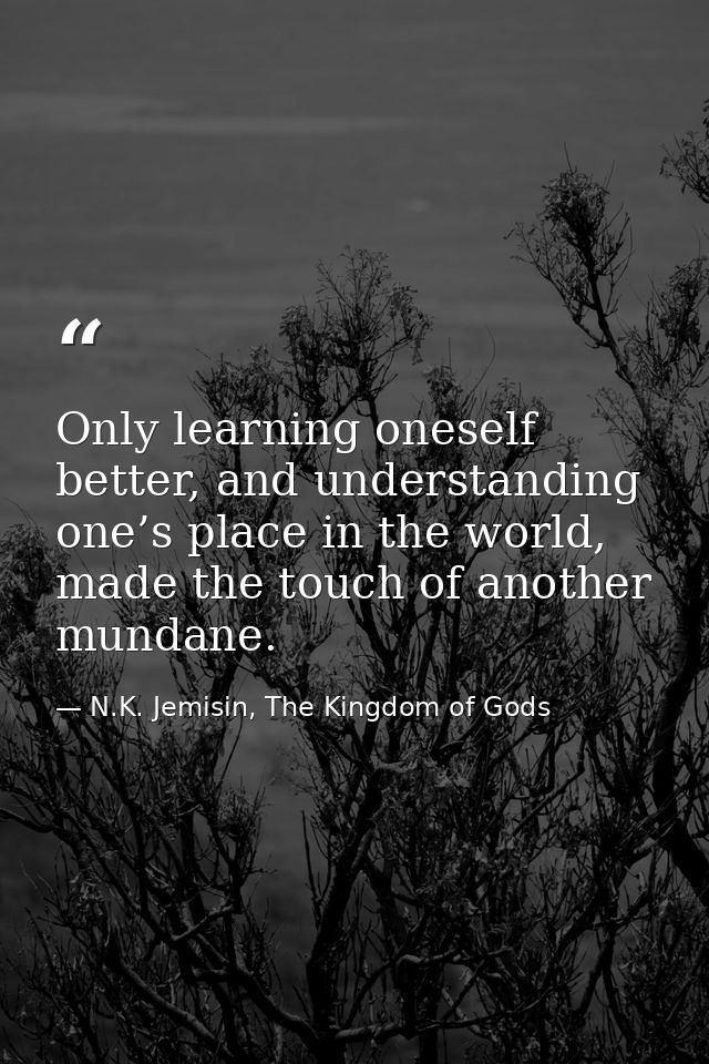 Only learning oneself better, and understanding one’s place in the world, made the touch of another mundane. — N.K. Jemisin, The Kingdom of Gods