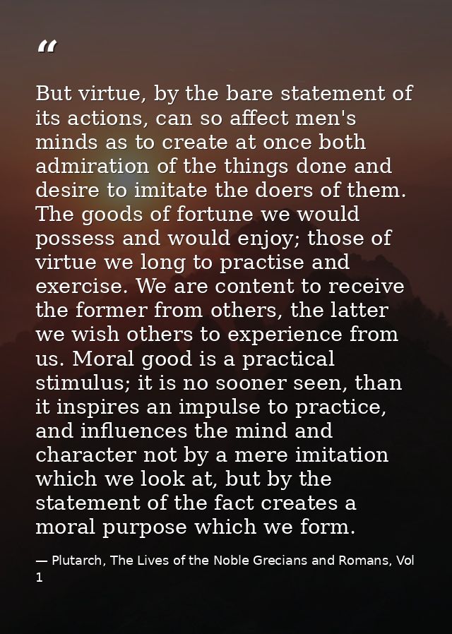 But virtue, by the bare statement of its actions, can so affect men's minds as to create at once both admiration of the  — Plutarch, The Lives of the Noble Grecians and Romans, Vol 1