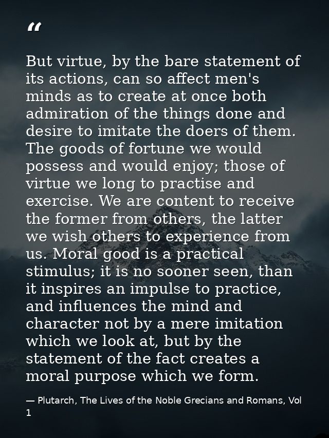 But virtue, by the bare statement of its actions, can so affect men's minds as to create at once both admiration of the  — Plutarch, The Lives of the Noble Grecians and Romans, Vol 1