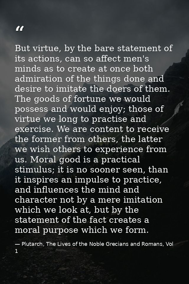 But virtue, by the bare statement of its actions, can so affect men's minds as to create at once both admiration of the  — Plutarch, The Lives of the Noble Grecians and Romans, Vol 1