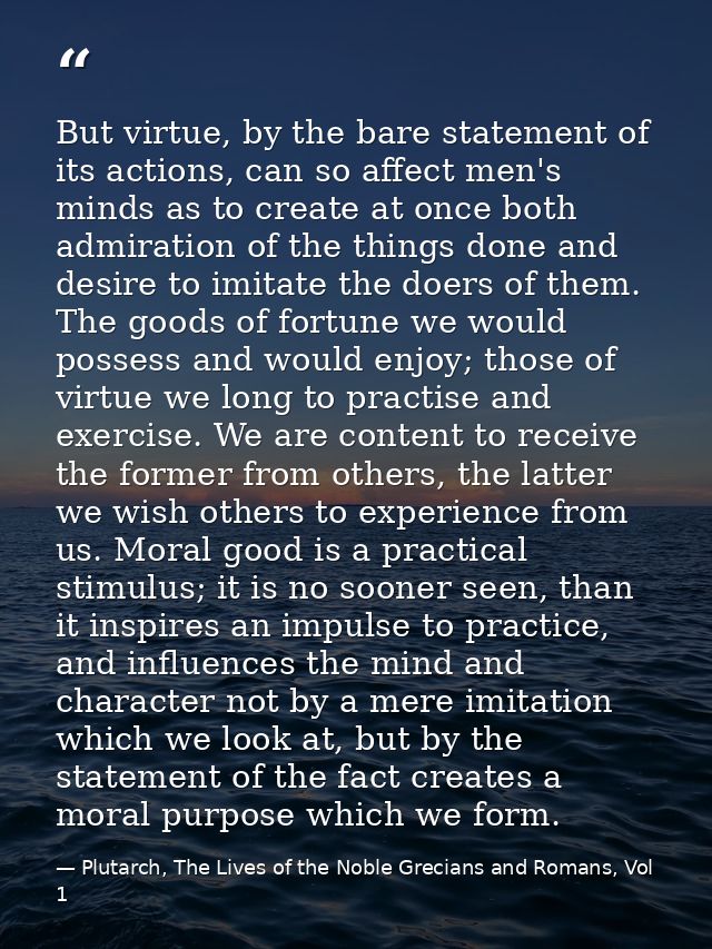 But virtue, by the bare statement of its actions, can so affect men's minds as to create at once both admiration of the  — Plutarch, The Lives of the Noble Grecians and Romans, Vol 1