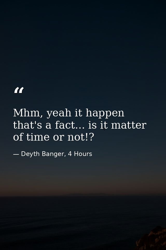 Mhm, yeah it happen that's a fact... is it matter of time or not!? — Deyth Banger, 4 Hours