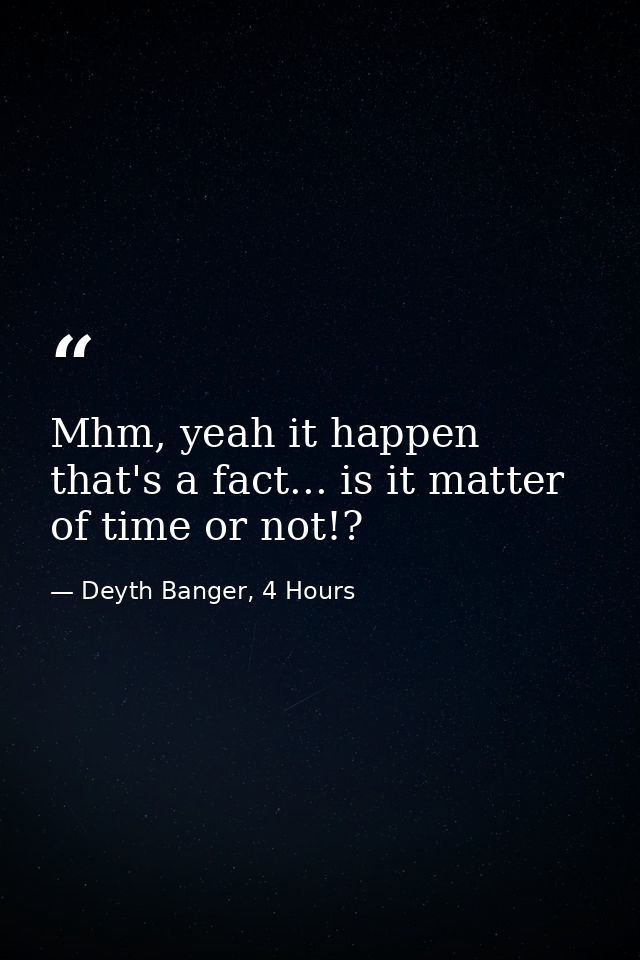 Mhm, yeah it happen that's a fact... is it matter of time or not!? — Deyth Banger, 4 Hours