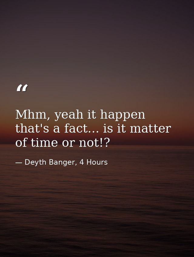 Mhm, yeah it happen that's a fact... is it matter of time or not!? — Deyth Banger, 4 Hours