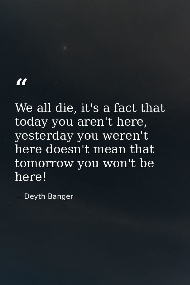 We all die, it's a fact that today you aren't here, yesterday you weren't here doesn't mean that tomorrow you won't be h — Deyth Banger