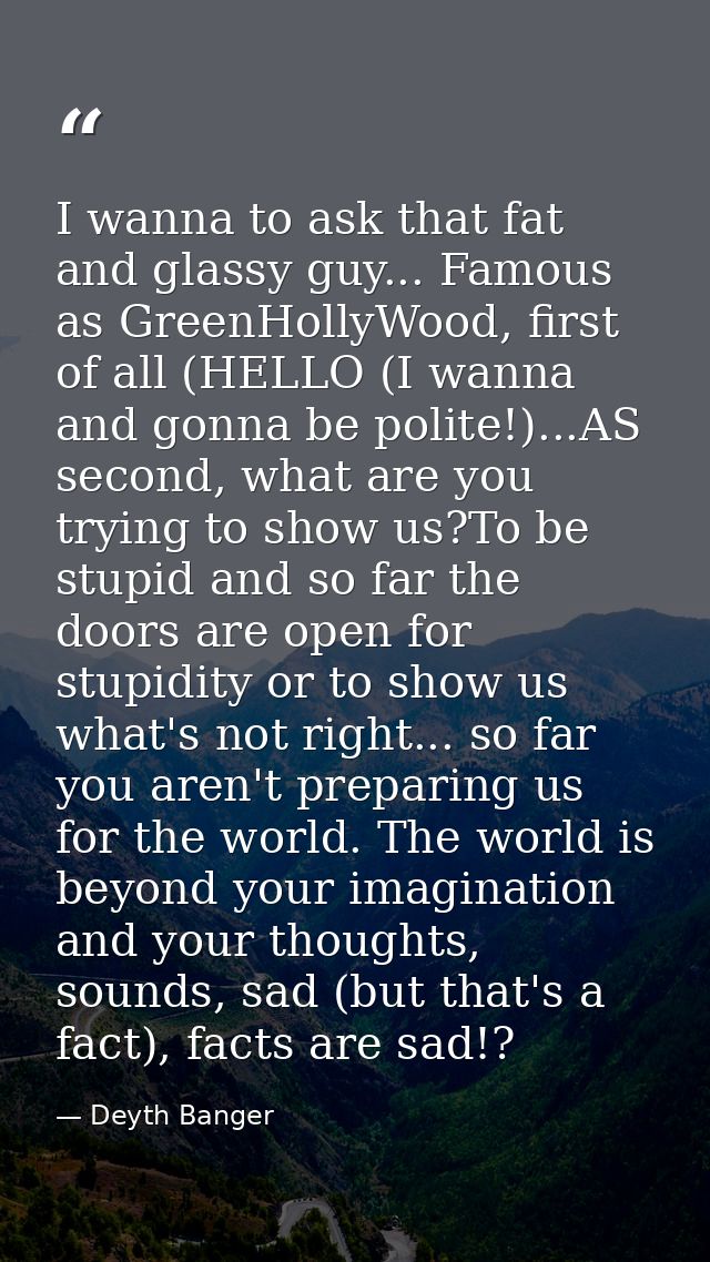 I wanna to ask that fat and glassy guy... Famous as GreenHollyWood, first of all (HELLO (I wanna and gonna be polite!).. — Deyth Banger