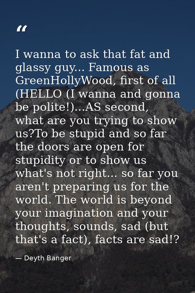 I wanna to ask that fat and glassy guy... Famous as GreenHollyWood, first of all (HELLO (I wanna and gonna be polite!).. — Deyth Banger