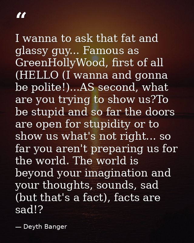 I wanna to ask that fat and glassy guy... Famous as GreenHollyWood, first of all (HELLO (I wanna and gonna be polite!).. — Deyth Banger