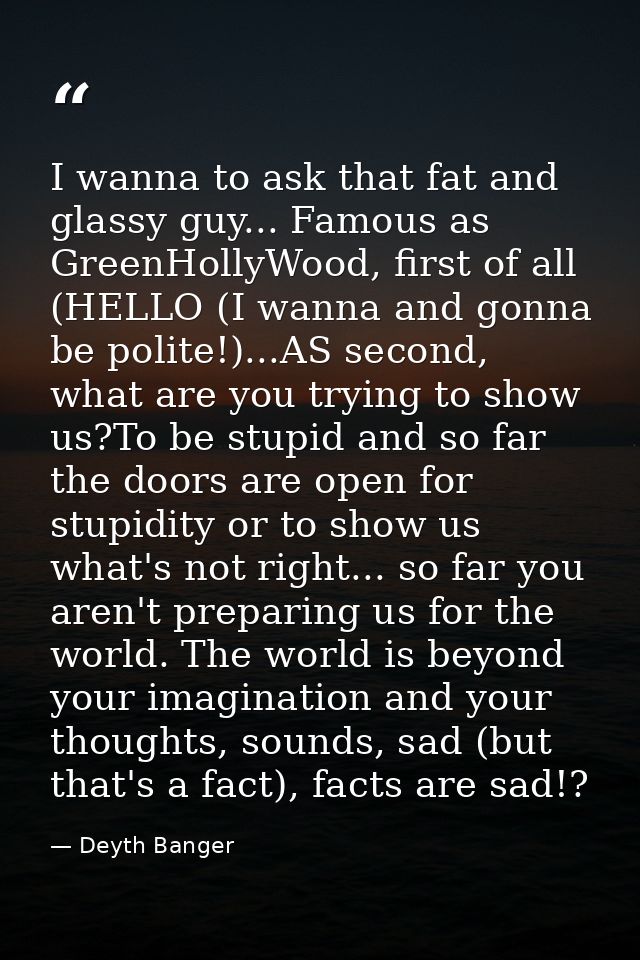 I wanna to ask that fat and glassy guy... Famous as GreenHollyWood, first of all (HELLO (I wanna and gonna be polite!).. — Deyth Banger