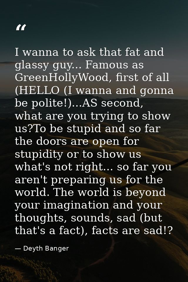 I wanna to ask that fat and glassy guy... Famous as GreenHollyWood, first of all (HELLO (I wanna and gonna be polite!).. — Deyth Banger