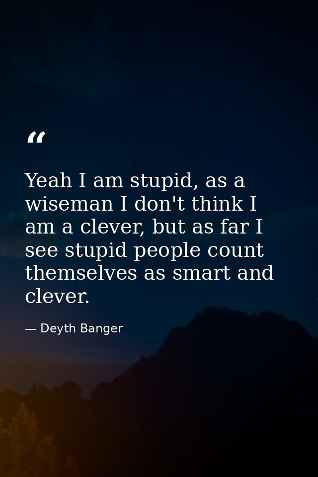 Yeah I am stupid, as a wiseman I don't think I am a clever, but as far I see stupid people count themselves as smart and — Deyth Banger