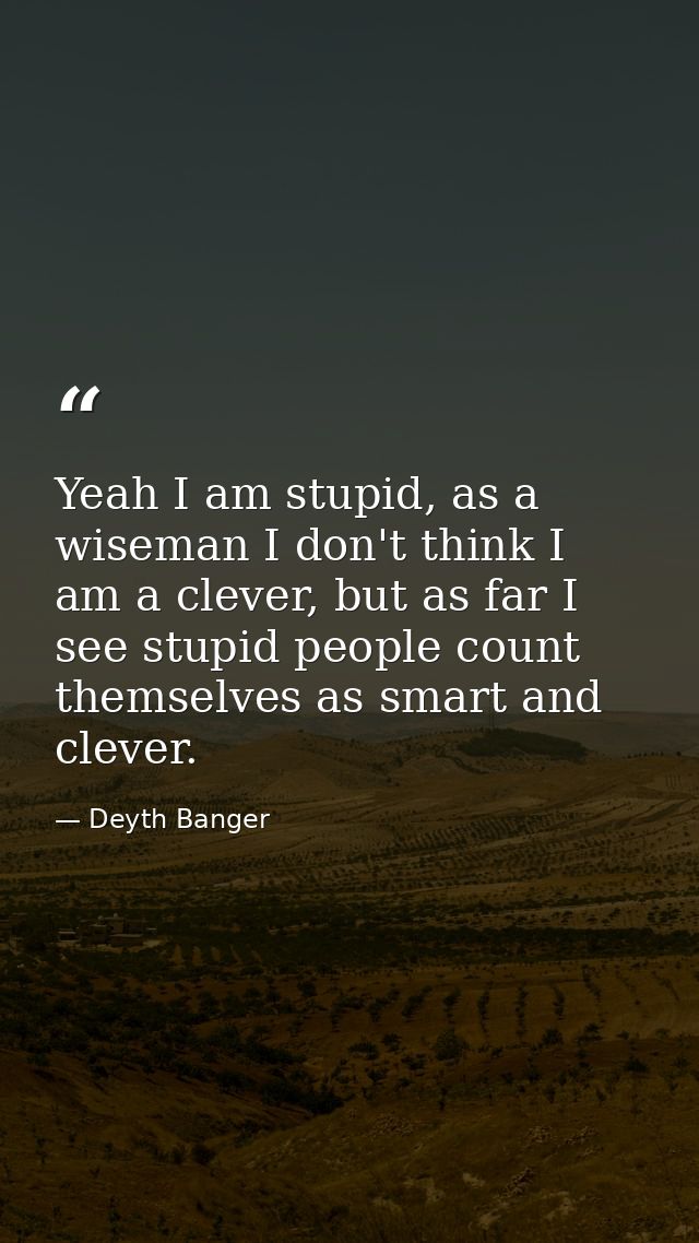 Yeah I am stupid, as a wiseman I don't think I am a clever, but as far I see stupid people count themselves as smart and — Deyth Banger