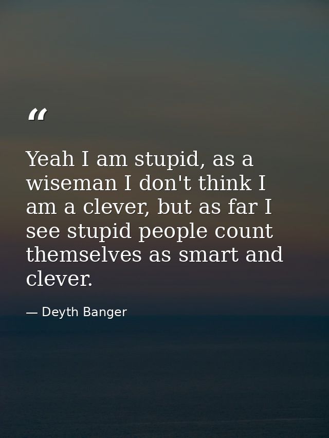 Yeah I am stupid, as a wiseman I don't think I am a clever, but as far I see stupid people count themselves as smart and — Deyth Banger