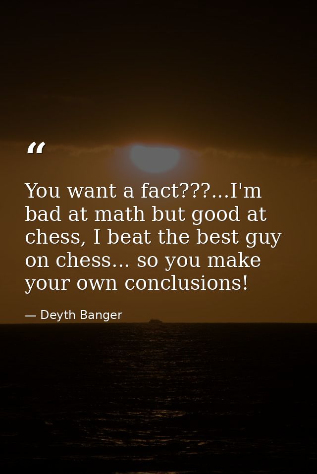 You want a fact???...I'm bad at math but good at chess, I beat the best guy on chess... so you make your own conclusions — Deyth Banger