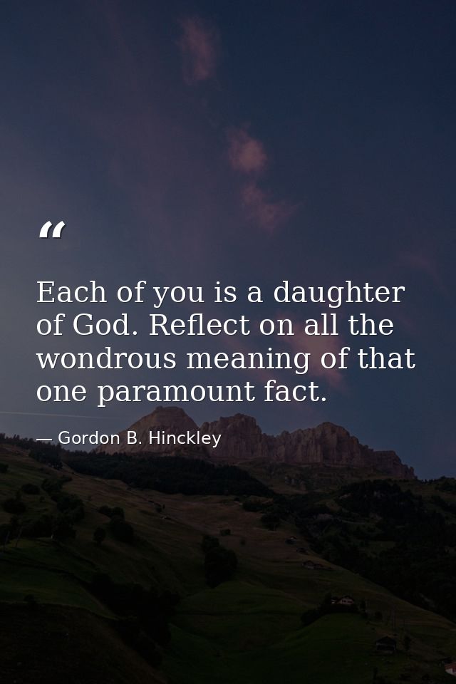 Each of you is a daughter of God. Reflect on all the wondrous meaning of that one paramount fact. — Gordon B. Hinckley