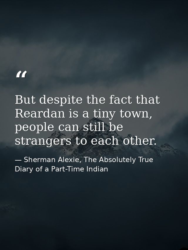 But despite the fact that Reardan is a tiny town, people can still be strangers to each other. — Sherman Alexie, The Absolutely True Diary of a Part-Time Indian
