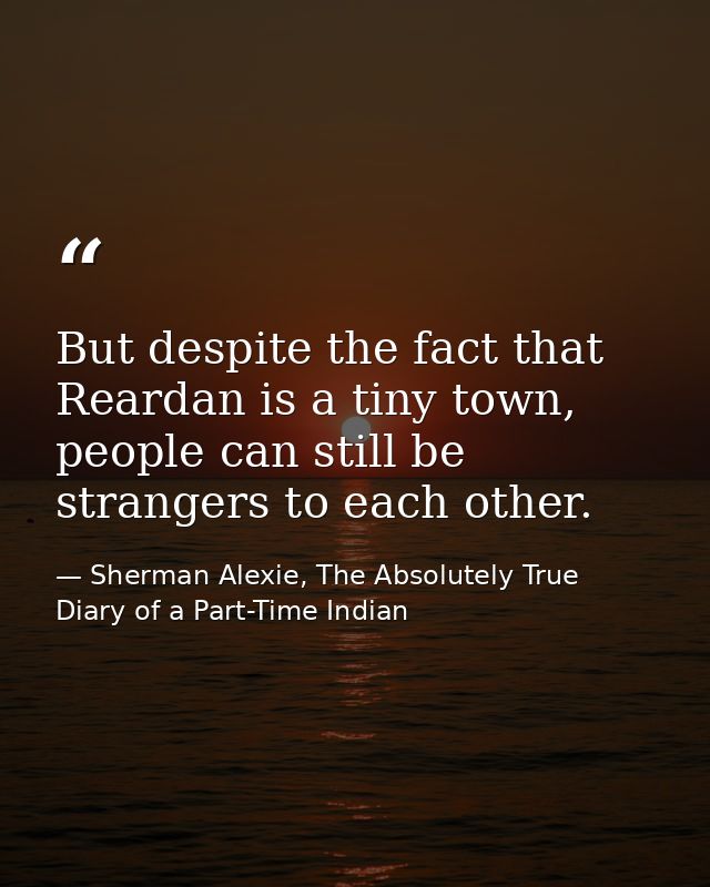 But despite the fact that Reardan is a tiny town, people can still be strangers to each other. — Sherman Alexie, The Absolutely True Diary of a Part-Time Indian