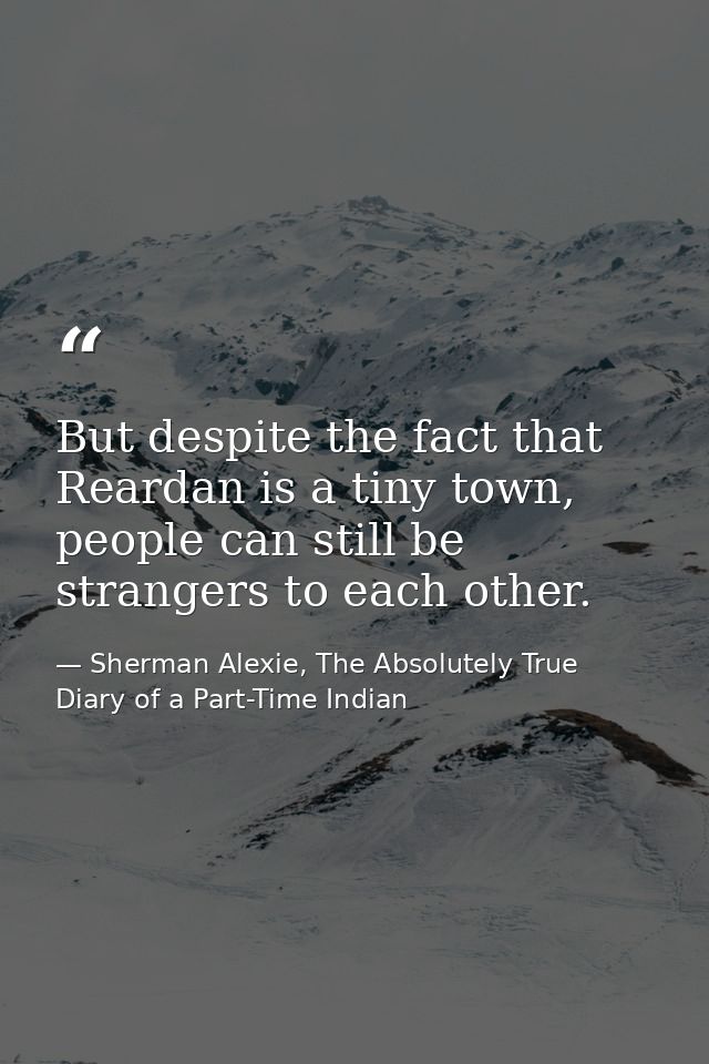 But despite the fact that Reardan is a tiny town, people can still be strangers to each other. — Sherman Alexie, The Absolutely True Diary of a Part-Time Indian