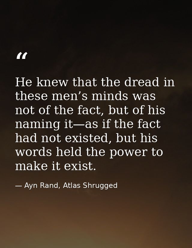 He knew that the dread in these men’s minds was not of the fact, but of his naming it—as if the fact had not existed, bu — Ayn Rand, Atlas Shrugged