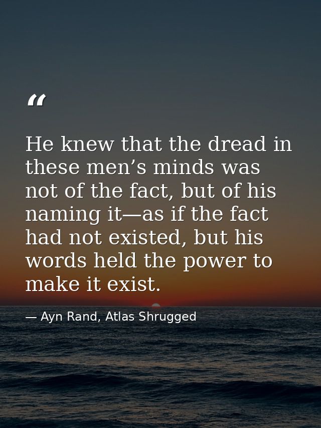 He knew that the dread in these men’s minds was not of the fact, but of his naming it—as if the fact had not existed, bu — Ayn Rand, Atlas Shrugged