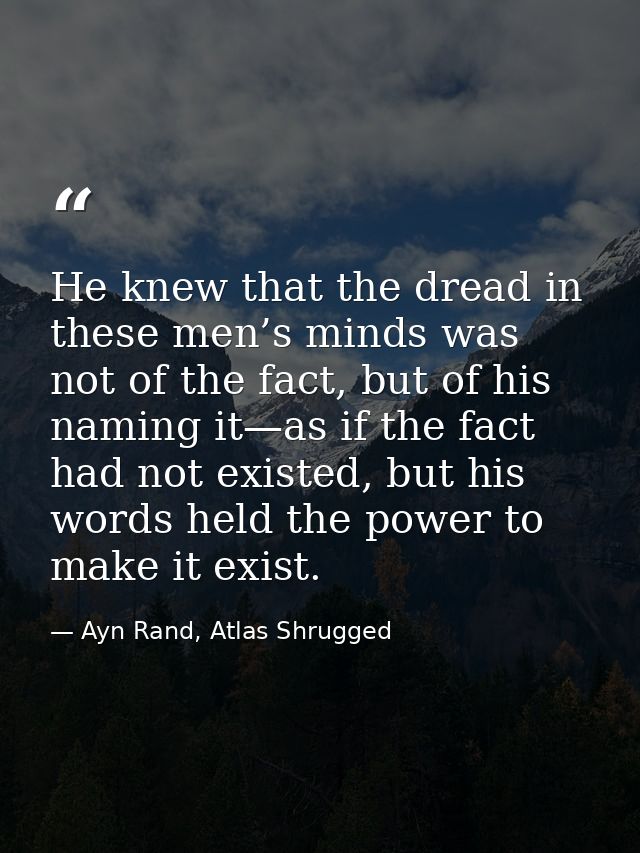 He knew that the dread in these men’s minds was not of the fact, but of his naming it—as if the fact had not existed, bu — Ayn Rand, Atlas Shrugged