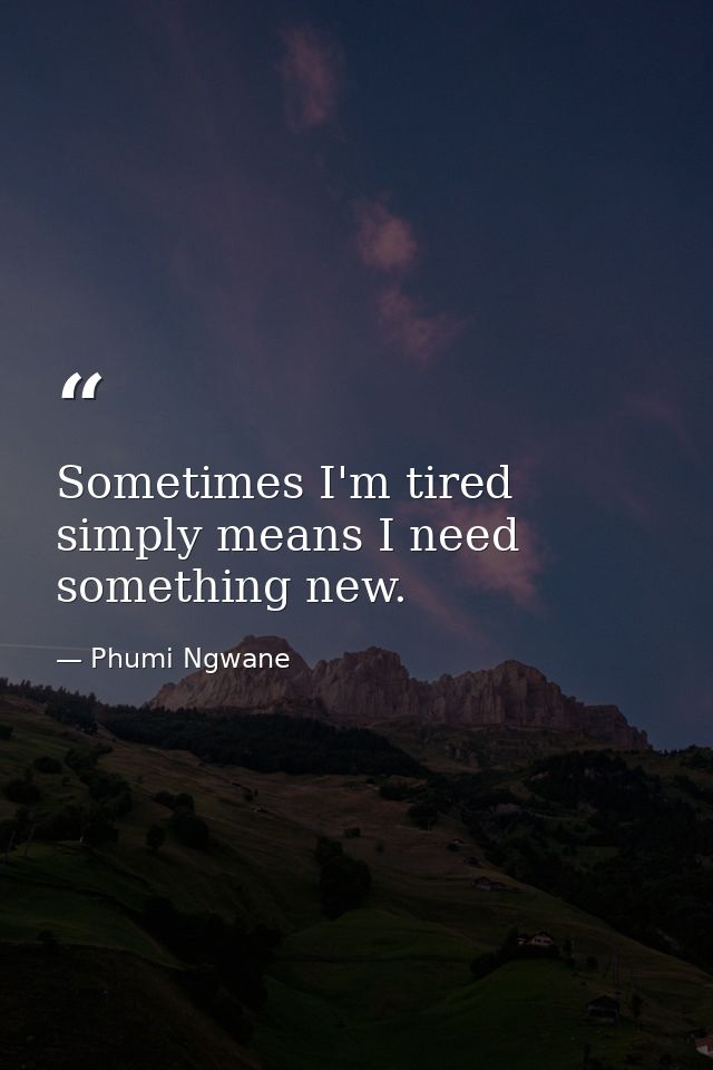Sometimes I'm tired simply means I need something new. — Phumi Ngwane