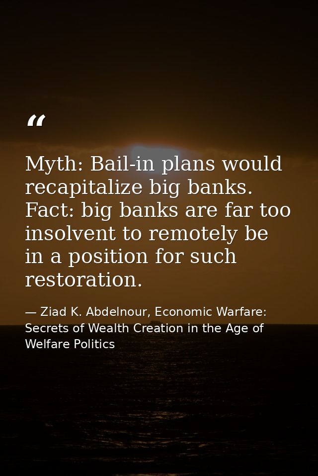 Myth: Bail-in plans would recapitalize big banks. Fact: big banks are far too insolvent to remotely be in a position for — Ziad K. Abdelnour, Economic Warfare: Secrets of Wealth Creation in the Age of Welfare Politics