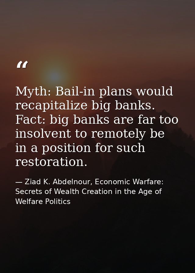 Myth: Bail-in plans would recapitalize big banks. Fact: big banks are far too insolvent to remotely be in a position for — Ziad K. Abdelnour, Economic Warfare: Secrets of Wealth Creation in the Age of Welfare Politics