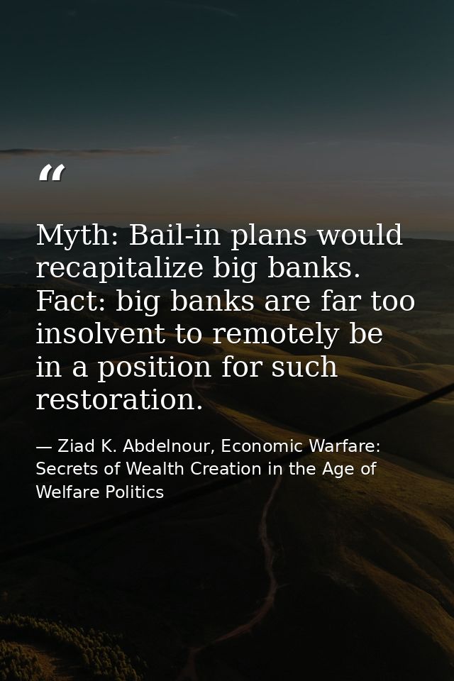 Myth: Bail-in plans would recapitalize big banks. Fact: big banks are far too insolvent to remotely be in a position for — Ziad K. Abdelnour, Economic Warfare: Secrets of Wealth Creation in the Age of Welfare Politics