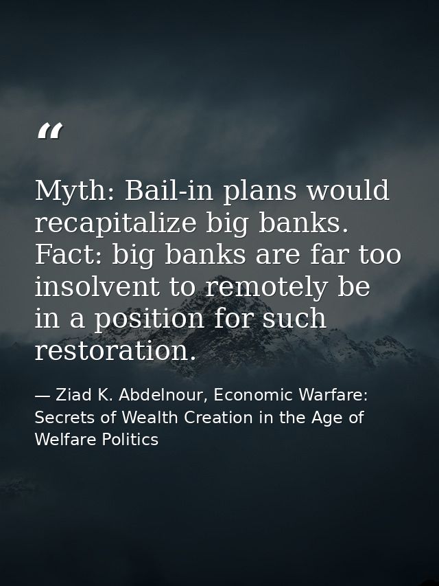 Myth: Bail-in plans would recapitalize big banks. Fact: big banks are far too insolvent to remotely be in a position for — Ziad K. Abdelnour, Economic Warfare: Secrets of Wealth Creation in the Age of Welfare Politics