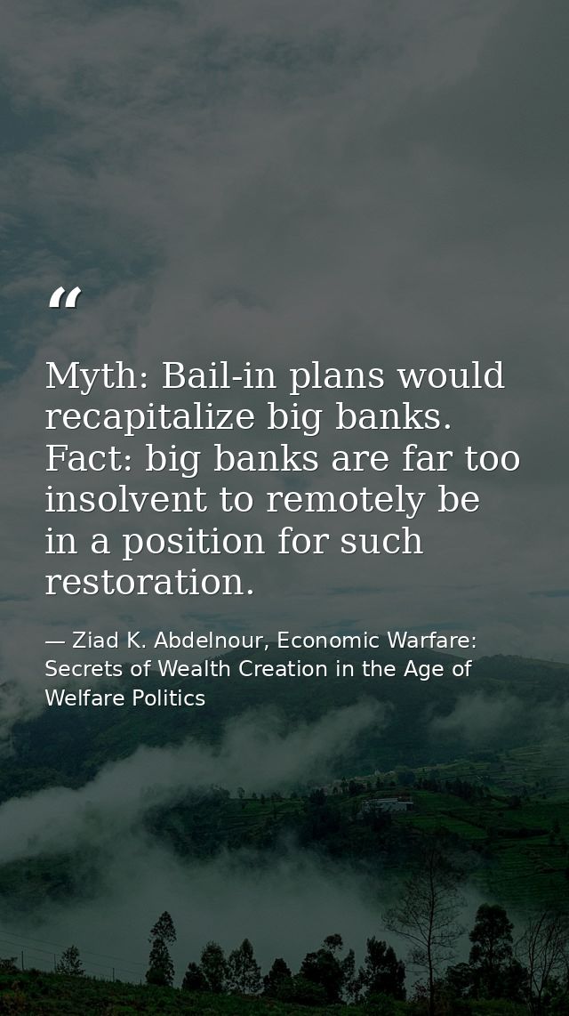 Myth: Bail-in plans would recapitalize big banks. Fact: big banks are far too insolvent to remotely be in a position for — Ziad K. Abdelnour, Economic Warfare: Secrets of Wealth Creation in the Age of Welfare Politics