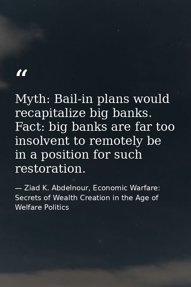 Myth: Bail-in plans would recapitalize big banks. Fact: big banks are far too insolvent to remotely be in a position for — Ziad K. Abdelnour, Economic Warfare: Secrets of Wealth Creation in the Age of Welfare Politics