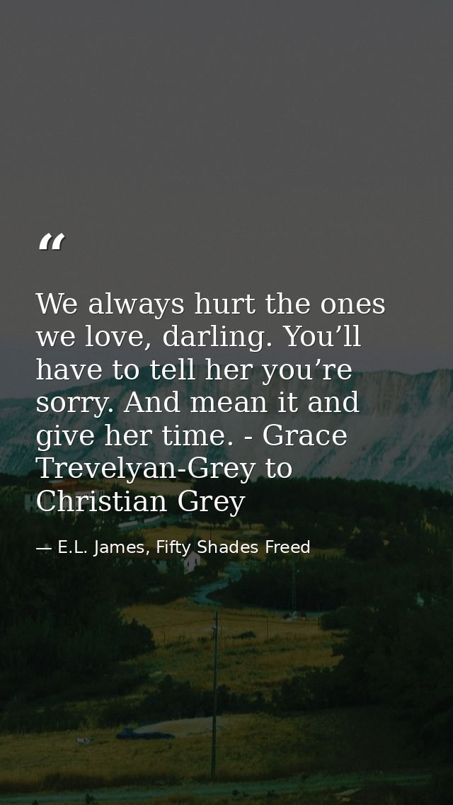We always hurt the ones we love, darling. You’ll have to tell her you’re sorry. And mean it and give her time. - Grace T — E.L. James, Fifty Shades Freed