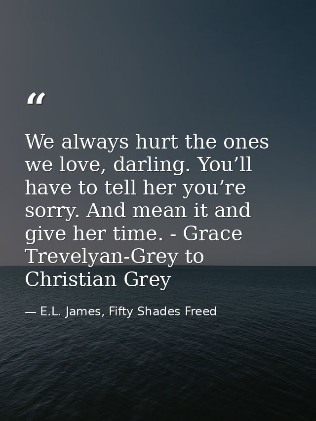 We always hurt the ones we love, darling. You’ll have to tell her you’re sorry. And mean it and give her time. - Grace T — E.L. James, Fifty Shades Freed