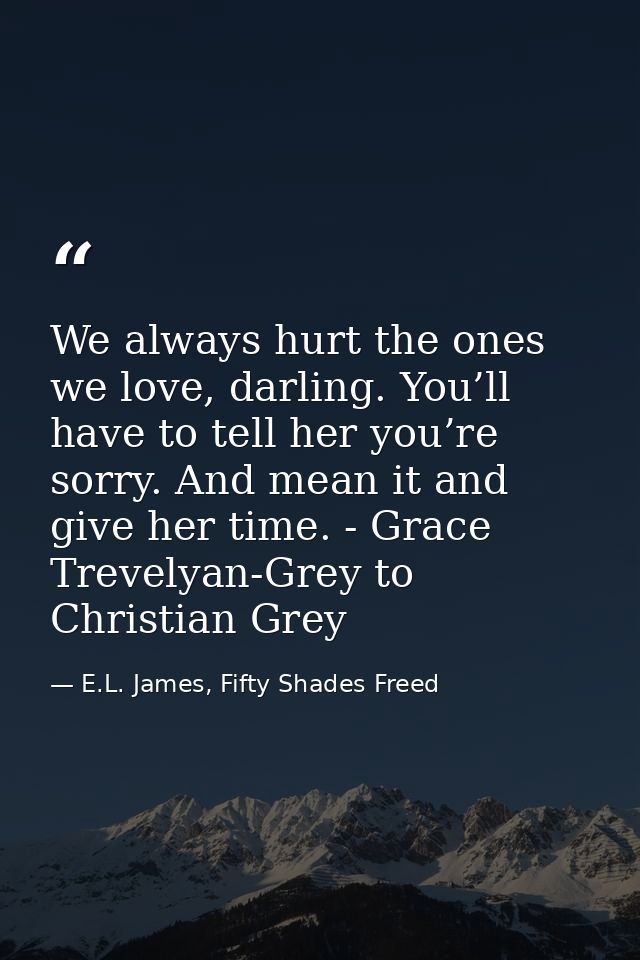 We always hurt the ones we love, darling. You’ll have to tell her you’re sorry. And mean it and give her time. - Grace T — E.L. James, Fifty Shades Freed